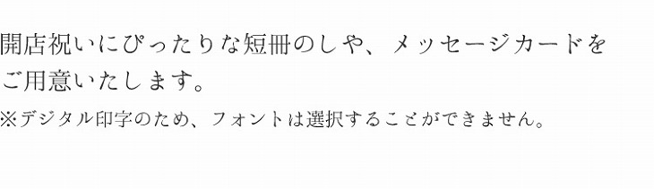 開店祝いにぴったりな短冊のしや、メッセージカードをご用意いたします。※デジタル印字のため、フォントは選択することができません。