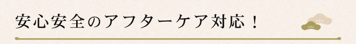 安心安全のアフターケア対応！